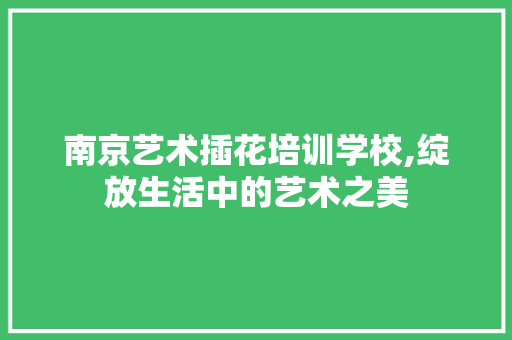 南京艺术插花培训学校,绽放生活中的艺术之美