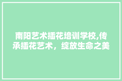 南阳艺术插花培训学校,传承插花艺术，绽放生命之美
