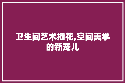 卫生间艺术插花,空间美学的新宠儿