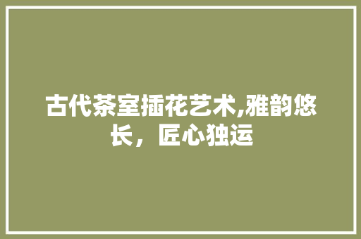 古代茶室插花艺术,雅韵悠长，匠心独运