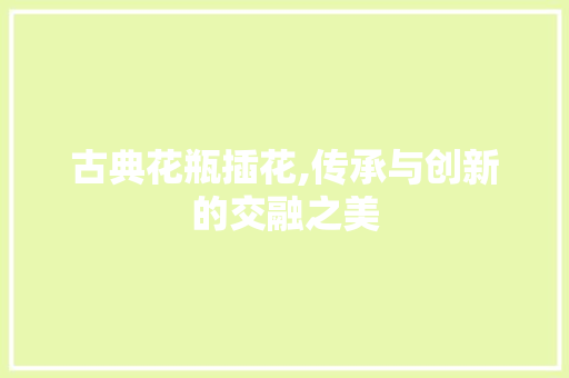 古典花瓶插花,传承与创新的交融之美 园艺知识
