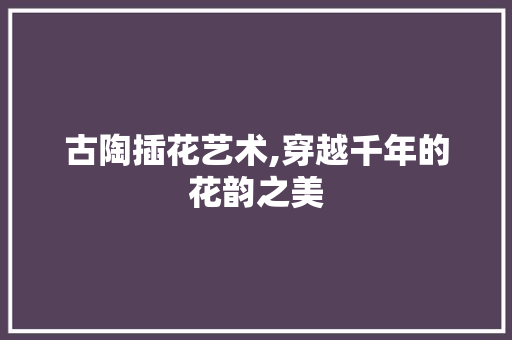 古陶插花艺术,穿越千年的花韵之美 植物养护