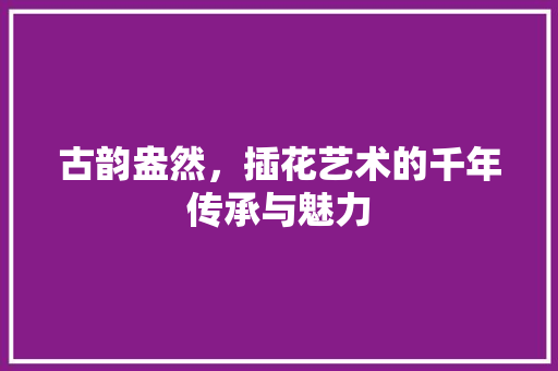 古韵盎然，插花艺术的千年传承与魅力