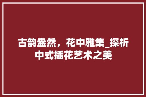 古韵盎然，花中雅集_探析中式插花艺术之美