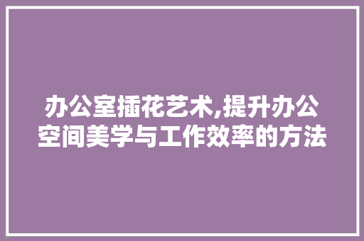 办公室插花艺术,提升办公空间美学与工作效率的方法