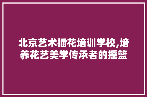 北京艺术插花培训学校,培养花艺美学传承者的摇篮