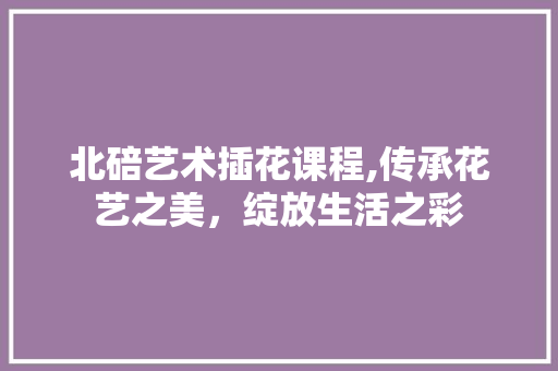 北碚艺术插花课程,传承花艺之美，绽放生活之彩