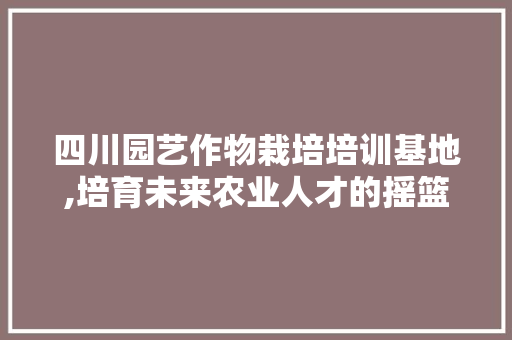四川园艺作物栽培培训基地,培育未来农业人才的摇篮 植物分类