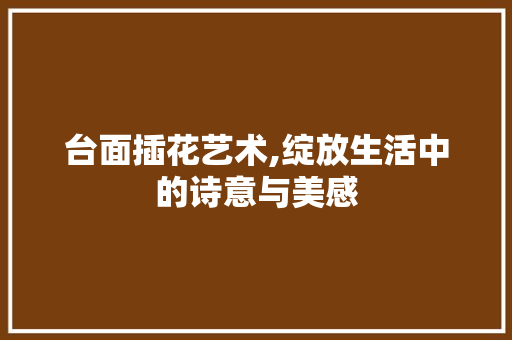 台面插花艺术,绽放生活中的诗意与美感