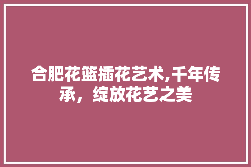 合肥花篮插花艺术,千年传承，绽放花艺之美