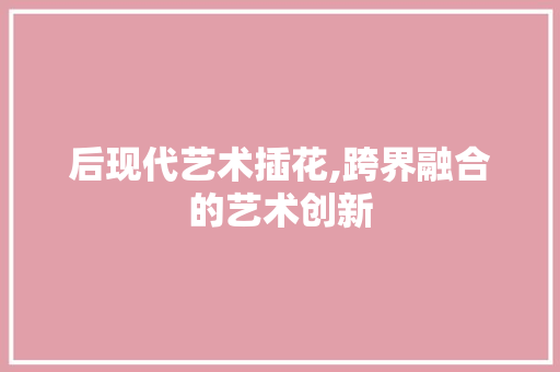 后现代艺术插花,跨界融合的艺术创新 园艺知识