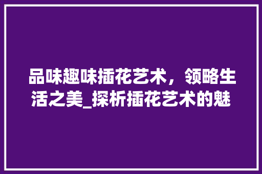 品味趣味插花艺术，领略生活之美_探析插花艺术的魅力