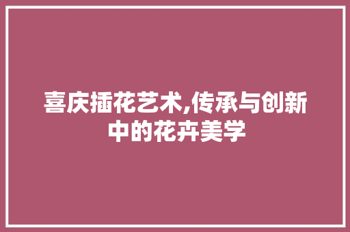 喜庆插花艺术,传承与创新中的花卉美学