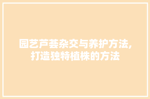 园艺芦荟杂交与养护方法,打造独特植株的方法