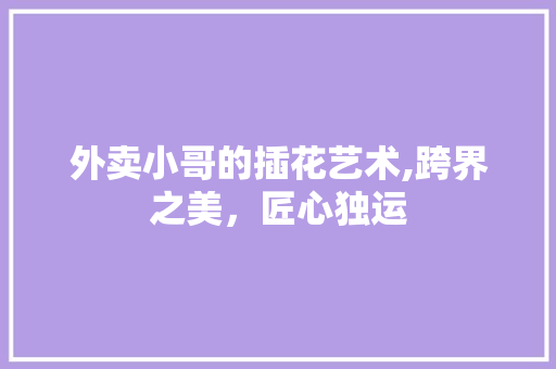 外卖小哥的插花艺术,跨界之美，匠心独运