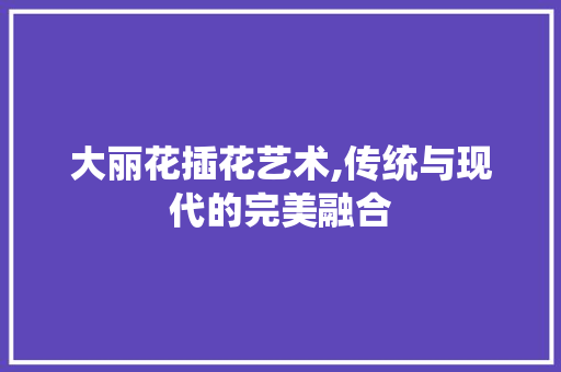 大丽花插花艺术,传统与现代的完美融合 修剪技巧