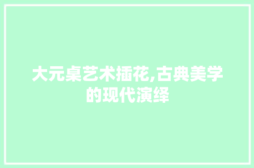 大元桌艺术插花,古典美学的现代演绎 园艺知识