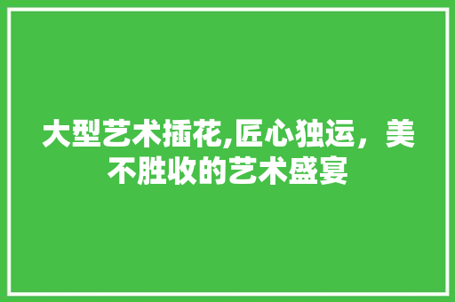 大型艺术插花,匠心独运，美不胜收的艺术盛宴