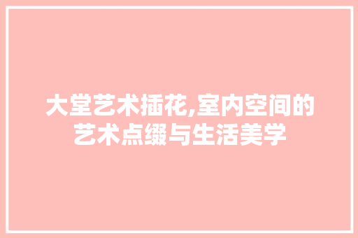 大堂艺术插花,室内空间的艺术点缀与生活美学 园艺知识