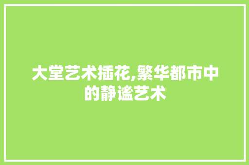 大堂艺术插花,繁华都市中的静谧艺术 观叶植物