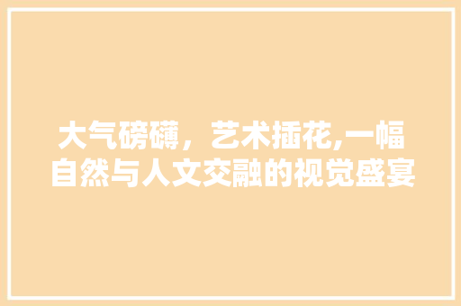 大气磅礴，艺术插花,一幅自然与人文交融的视觉盛宴