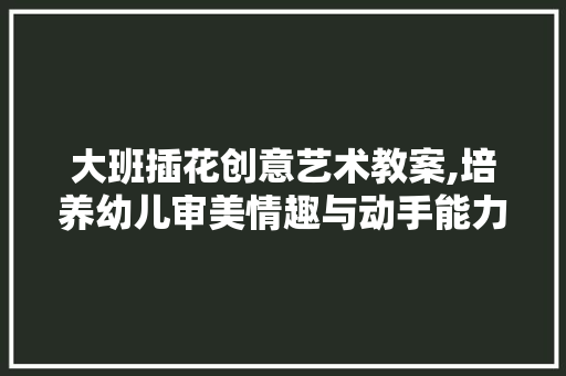 大班插花创意艺术教案,培养幼儿审美情趣与动手能力