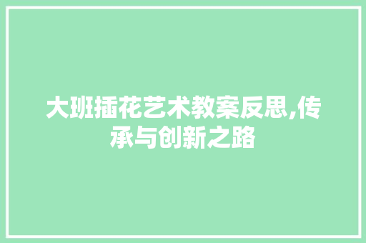 大班插花艺术教案反思,传承与创新之路 园艺知识