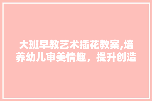 大班早教艺术插花教案,培养幼儿审美情趣，提升创造力 灌溉技术