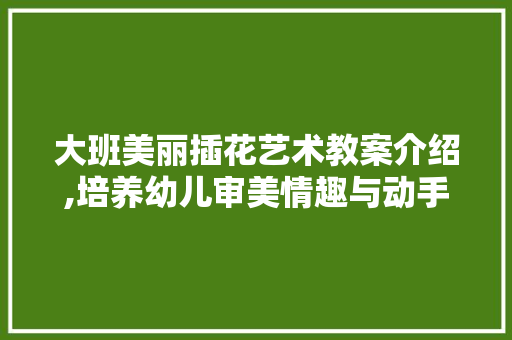 大班美丽插花艺术教案介绍,培养幼儿审美情趣与动手能力 施肥方法