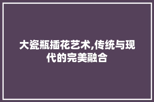 大瓷瓶插花艺术,传统与现代的完美融合