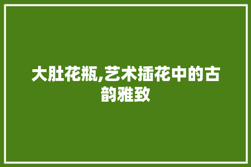 大肚花瓶,艺术插花中的古韵雅致