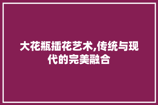 大花瓶插花艺术,传统与现代的完美融合