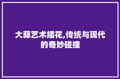 大蒜艺术插花,传统与现代的奇妙碰撞