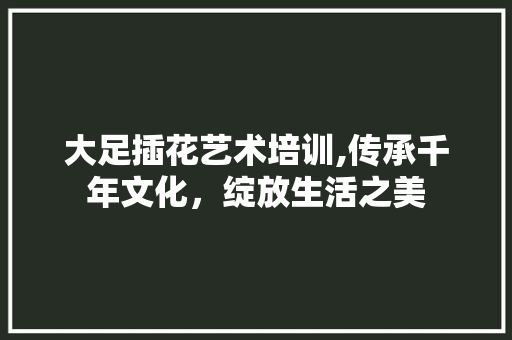 大足插花艺术培训,传承千年文化，绽放生活之美