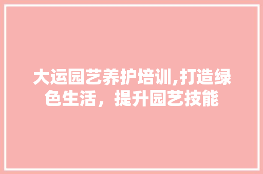 大运园艺养护培训,打造绿色生活，提升园艺技能