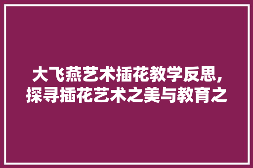 大飞燕艺术插花教学反思,探寻插花艺术之美与教育之路