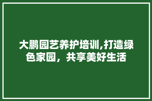 大鹏园艺养护培训,打造绿色家园，共享美好生活 养护技巧