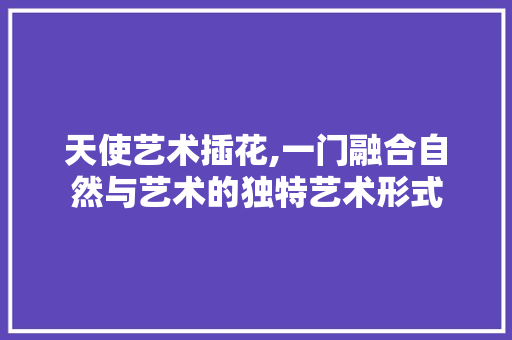 天使艺术插花,一门融合自然与艺术的独特艺术形式 养护技巧