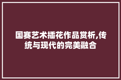 国赛艺术插花作品赏析,传统与现代的完美融合