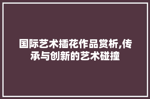 国际艺术插花作品赏析,传承与创新的艺术碰撞 灌溉方法