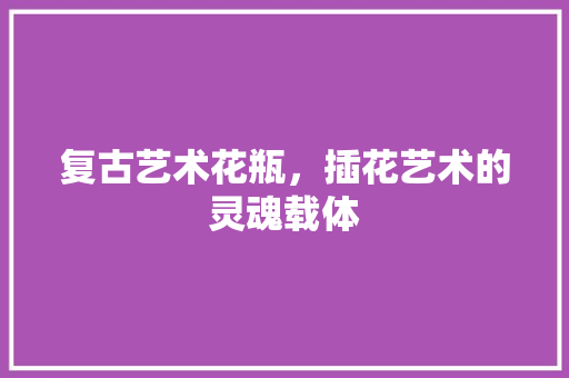 复古艺术花瓶，插花艺术的灵魂载体