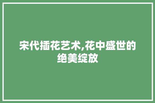 宋代插花艺术,花中盛世的绝美绽放