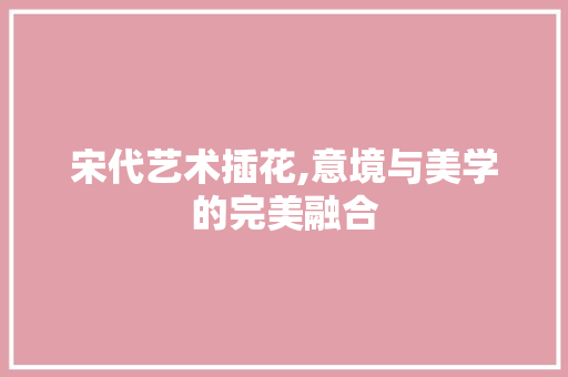 宋代艺术插花,意境与美学的完美融合 植物栽培