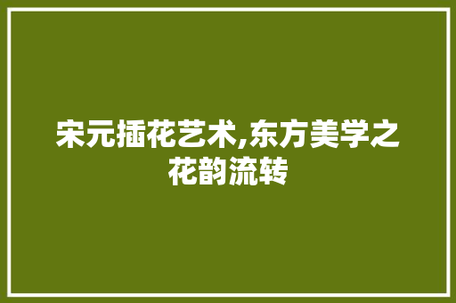 宋元插花艺术,东方美学之花韵流转 土壤选择