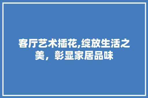 客厅艺术插花,绽放生活之美，彰显家居品味 修剪技巧