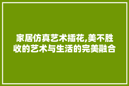 家居仿真艺术插花,美不胜收的艺术与生活的完美融合 园艺知识