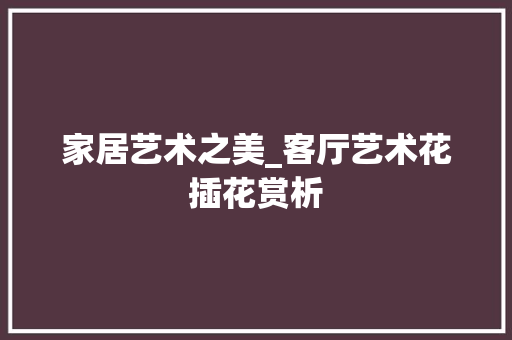 家居艺术之美_客厅艺术花插花赏析 植物栽培