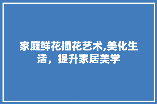家庭鲜花插花艺术,美化生活，提升家居美学