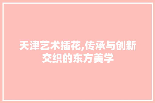 天津艺术插花,传承与创新交织的东方美学