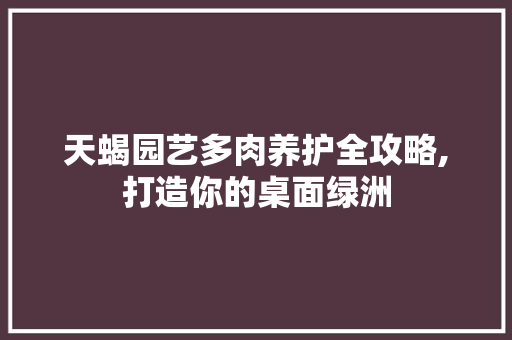 天蝎园艺多肉养护全攻略,打造你的桌面绿洲 植物养护